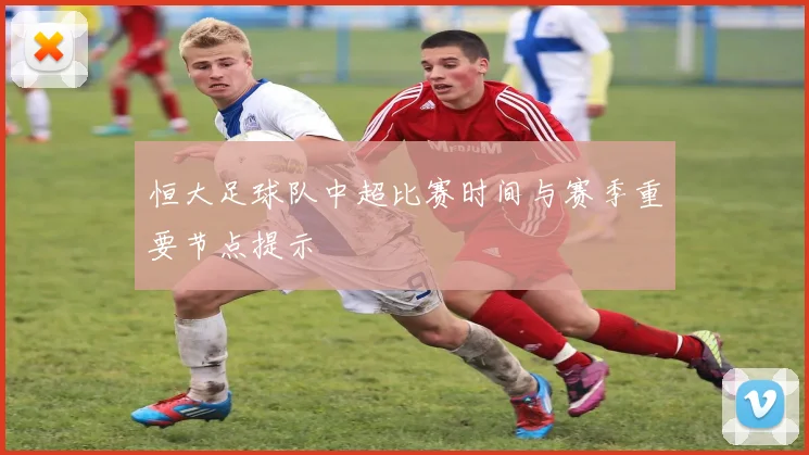 恒大足球队中超比赛时间与赛季重要节点提示