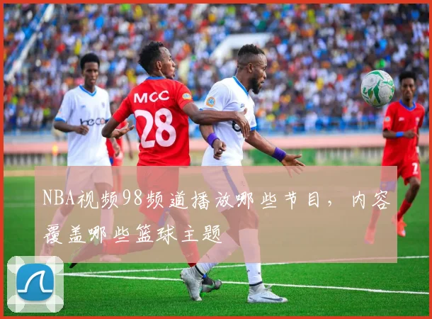 NBA视频98频道播放哪些节目，内容覆盖哪些篮球主题